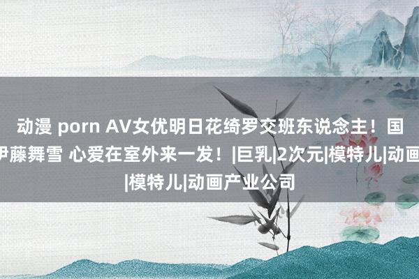 动漫 porn AV女优明日花绮罗交班东说念主！国宝级巨R伊藤舞雪 心爱在室外来一发！|巨乳|2次元|模特儿|动画产业公司