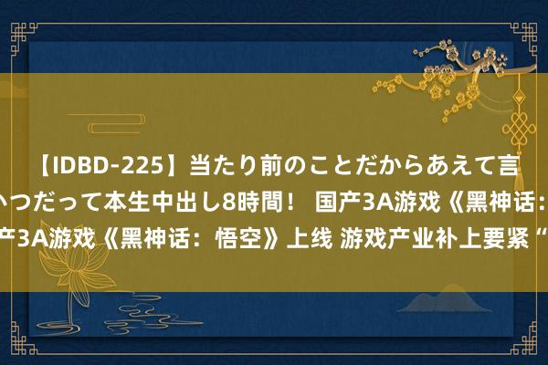 【IDBD-225】当たり前のことだからあえて言わなかったけど…IPはいつだって本生中出し8時間！ 国产3A游戏《黑神话：悟空》上线 游戏产业补上要紧“拼图”