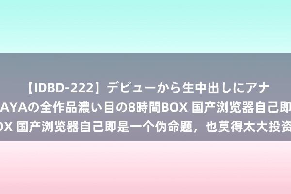 【IDBD-222】デビューから生中出しにアナルまで！最強の芸能人AYAの全作品濃い目の8時間BOX 国产浏览器自己即是一个伪命题，也莫得太大投资价值