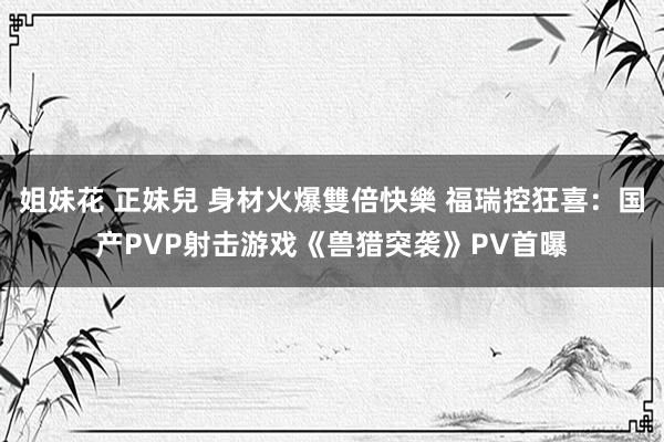 姐妹花 正妹兒 身材火爆雙倍快樂 福瑞控狂喜：国产PVP射击游戏《兽猎突袭》PV首曝