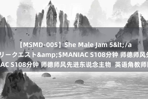 【MSMD-005】She Male Jam 5</a>2008-08-04グローリークエスト&$MANIAC S108分钟 师德师风先进东说念主物  英语角教师团队