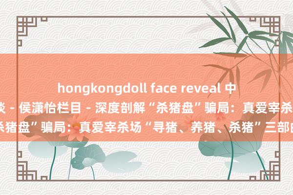 hongkongdoll face reveal 中国工商银行中国网站－搭理频谈－侯潇怡栏目－深度剖解“杀猪盘”骗局：真爱宰杀场“寻猪、养猪、杀猪”三部曲