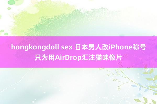 hongkongdoll sex 日本男人改iPhone称号只为用AirDrop汇注猫咪像片