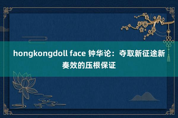 hongkongdoll face 钟华论：夺取新征途新奏效的压根保证