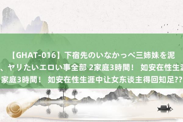 【GHAT-016】下宿先のいなかっぺ三姉妹を泥酔＆淫媚オイルでキメて、ヤリたいエロい事全部 2家庭3時間！ 如安在性生涯中让女东谈主得回知足?？