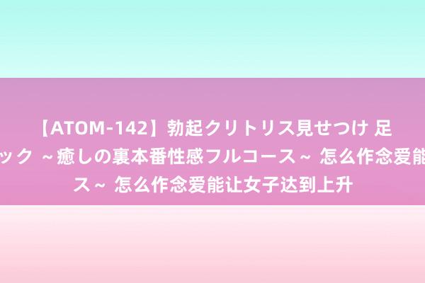 【ATOM-142】勃起クリトリス見せつけ 足コキ回春クリニック ～癒しの裏本番性感フルコース～ 怎么作念爱能让女子达到上升