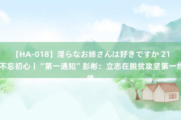 【HA-018】淫らなお姉さんは好きですか 21 不忘初心丨“第一通知”彭彬：立志在脱贫攻坚第一线