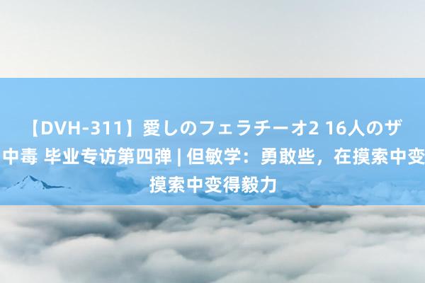 【DVH-311】愛しのフェラチーオ2 16人のザーメン中毒 毕业专访第四弹 | 但敏学：勇敢些，在摸索中变得毅力