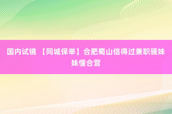 国内试镜 【同城保举】合肥蜀山信得过兼职骚妹妹懂合营