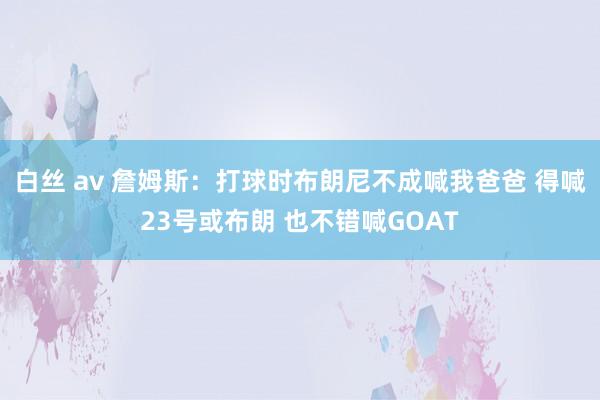 白丝 av 詹姆斯：打球时布朗尼不成喊我爸爸 得喊23号或布朗 也不错喊GOAT