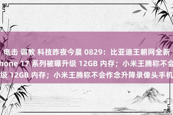 电击 调教 科技昨夜今晨 0829：比亚迪王朝网全新 MPV 预报；苹果 iPhone 17 系列被曝升级 12GB 内存；小米王腾称不会作念升降录像头手机