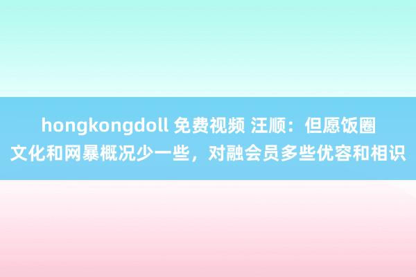 hongkongdoll 免费视频 汪顺：但愿饭圈文化和网暴概况少一些，对融会员多些优容和相识