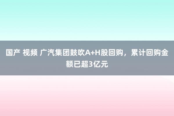 国产 视频 广汽集团鼓吹A+H股回购，累计回购金额已超3亿元