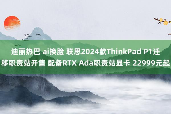 迪丽热巴 ai换脸 联思2024款ThinkPad P1迁移职责站开售 配备RTX Ada职责站显卡 22999元起