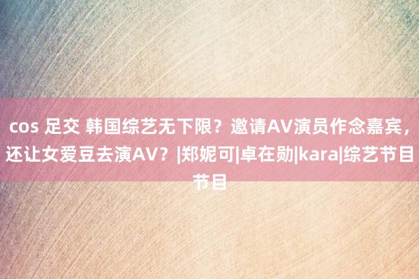 cos 足交 韩国综艺无下限？邀请AV演员作念嘉宾，还让女爱豆去演AV？|郑妮可|卓在勋|kara|综艺节目