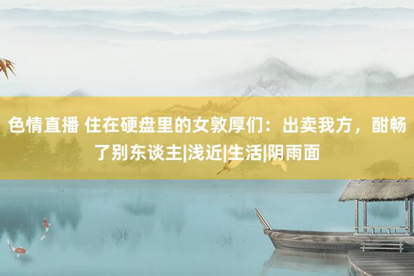 色情直播 住在硬盘里的女敦厚们：出卖我方，酣畅了别东谈主|浅近|生活|阴雨面