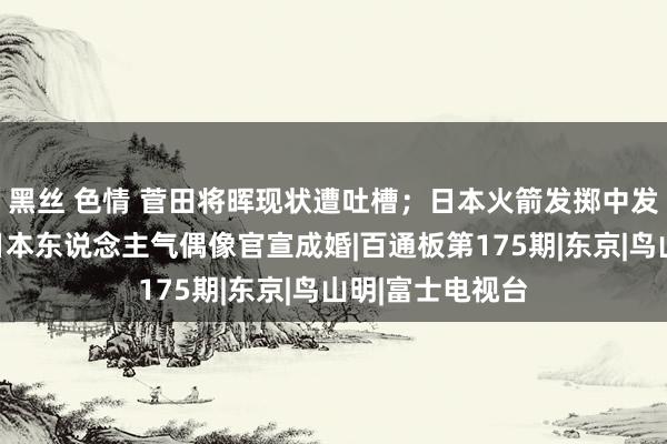 黑丝 色情 菅田将晖现状遭吐槽；日本火箭发掷中发生爆炸；又一日本东说念主气偶像官宣成婚|百通板第175期|东京|鸟山明|富士电视台