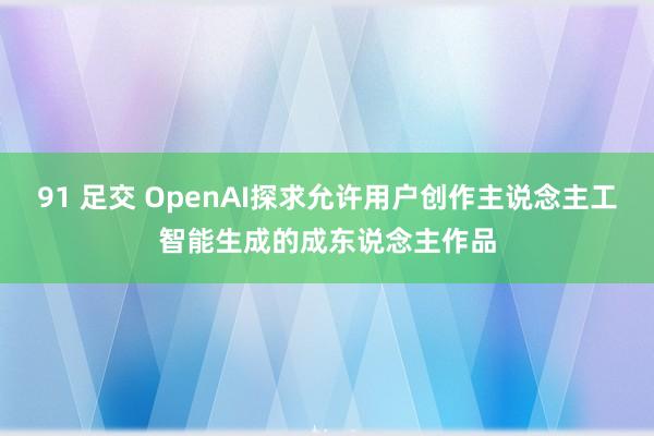 91 足交 OpenAI探求允许用户创作主说念主工智能生成的成东说念主作品