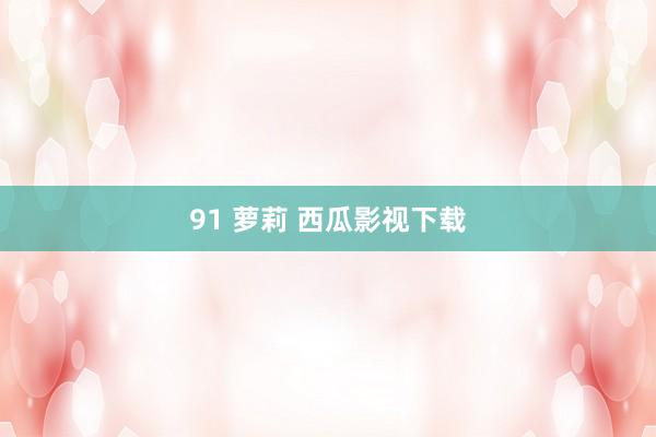 91 萝莉 西瓜影视下载