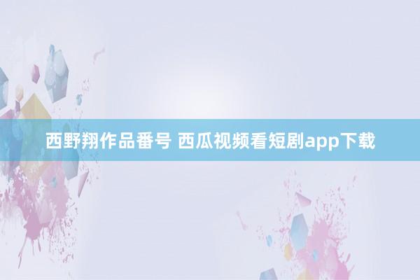 西野翔作品番号 西瓜视频看短剧app下载