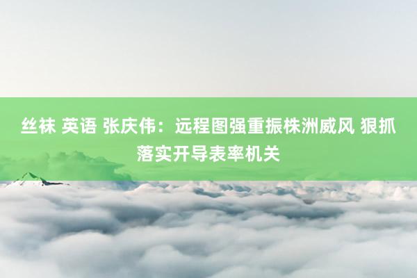 丝袜 英语 张庆伟：远程图强重振株洲威风 狠抓落实开导表率机关