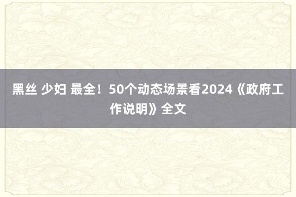 黑丝 少妇 最全！50个动态场景看2024《政府工作说明》全文