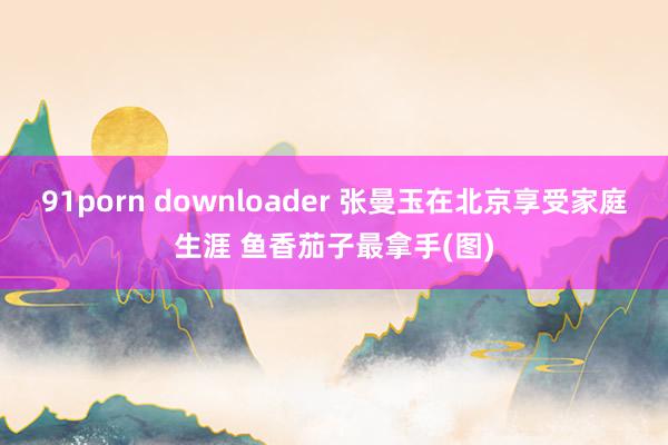 91porn downloader 张曼玉在北京享受家庭生涯 鱼香茄子最拿手(图)