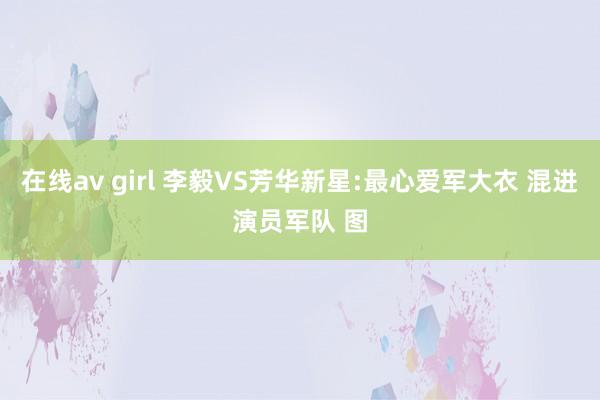 在线av girl 李毅VS芳华新星:最心爱军大衣 混进演员军队 图