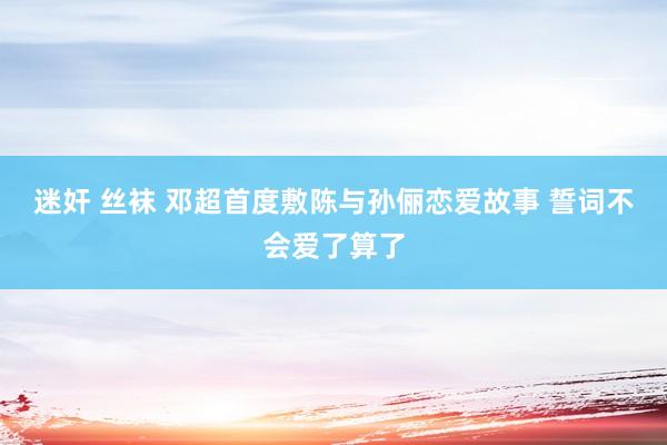 迷奸 丝袜 邓超首度敷陈与孙俪恋爱故事 誓词不会爱了算了