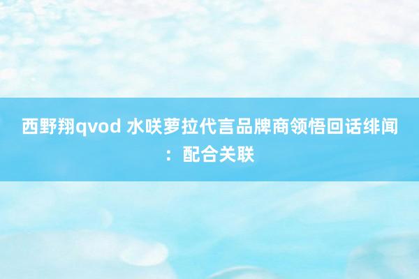 西野翔qvod 水咲萝拉代言品牌商领悟回话绯闻：配合关联