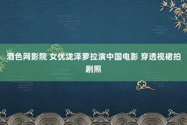 酒色网影院 女优泷泽萝拉演中国电影 穿透视裙拍剧照