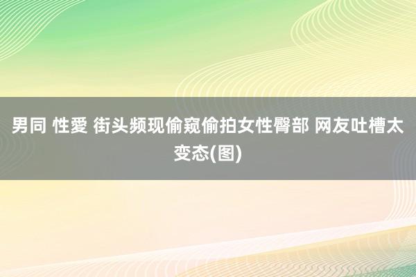 男同 性愛 街头频现偷窥偷拍女性臀部 网友吐槽太变态(图)