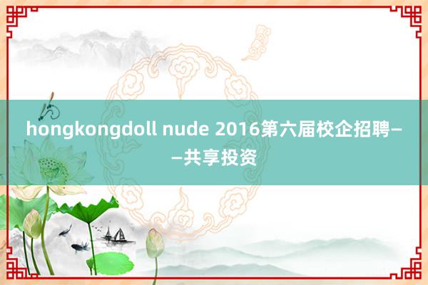 hongkongdoll nude 2016第六届校企招聘——共享投资