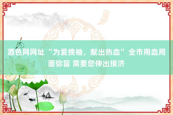 酒色网网址 “为爱挽袖，献出热血” 全市用血局面弥留 需要您伸出接济