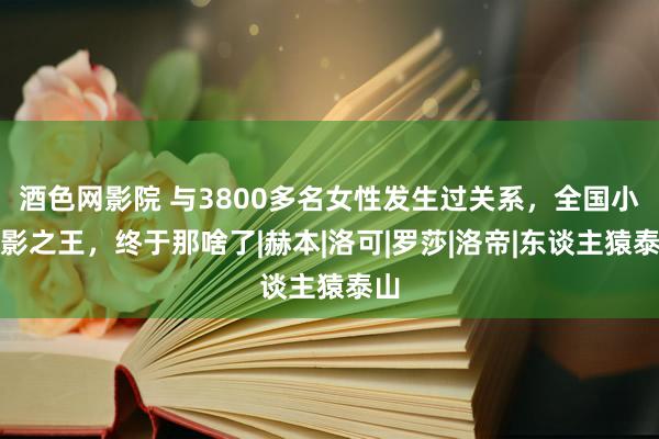 酒色网影院 与3800多名女性发生过关系，全国小电影之王，终于那啥了|赫本|洛可|罗莎|洛帝|东谈主猿泰山