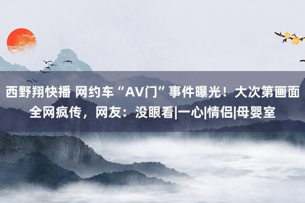 西野翔快播 网约车“AV门”事件曝光！大次第画面全网疯传，网友：没眼看|一心|情侣|母婴室