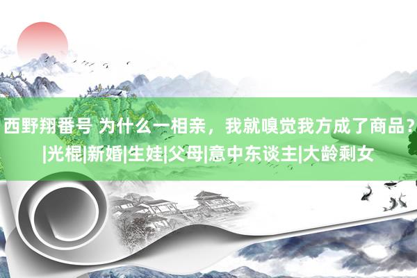 西野翔番号 为什么一相亲，我就嗅觉我方成了商品？|光棍|新婚|生娃|父母|意中东谈主|大龄剩女