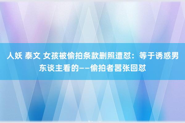 人妖 泰文 女孩被偷拍条款删照遭怼：等于诱惑男东谈主看的——偷拍者嚣张回怼