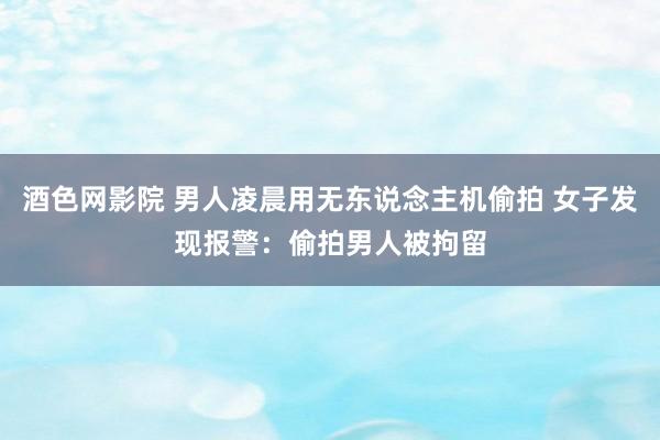 酒色网影院 男人凌晨用无东说念主机偷拍 女子发现报警：偷拍男人被拘留