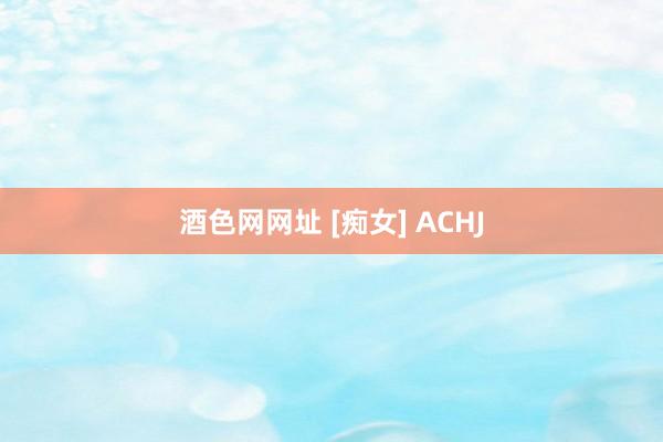 酒色网网址 [痴女] ACHJ