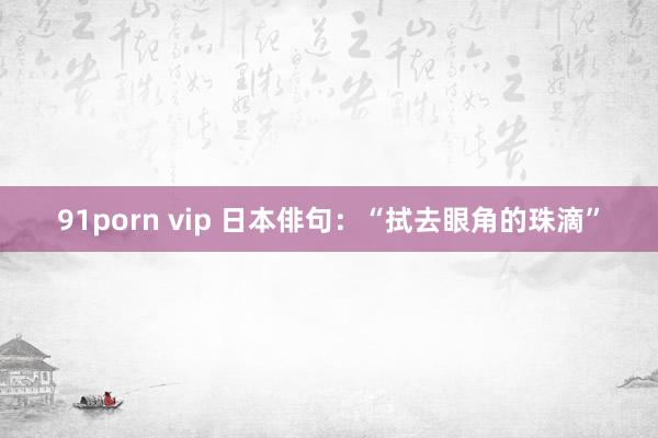 91porn vip 日本俳句：“拭去眼角的珠滴”