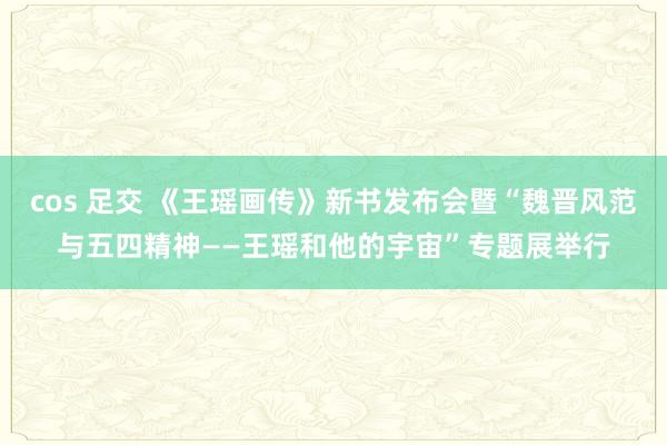 cos 足交 《王瑶画传》新书发布会暨“魏晋风范与五四精神——王瑶和他的宇宙”专题展举行