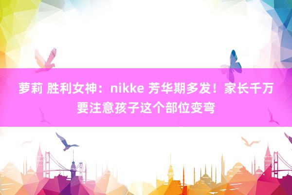 萝莉 胜利女神：nikke 芳华期多发！家长千万要注意孩子这个部位变弯