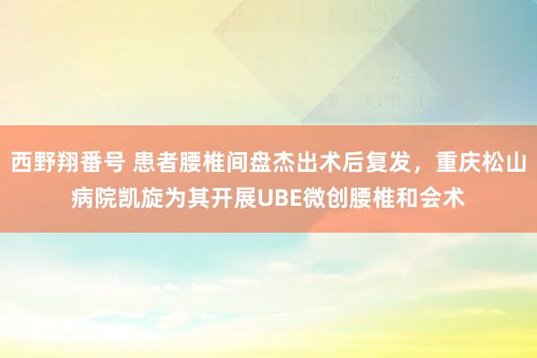 西野翔番号 患者腰椎间盘杰出术后复发，重庆松山病院凯旋为其开展UBE微创腰椎和会术