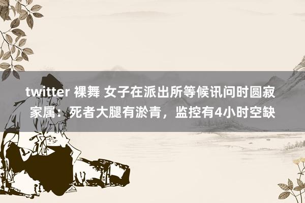 twitter 裸舞 女子在派出所等候讯问时圆寂 家属：死者大腿有淤青，监控有4小时空缺