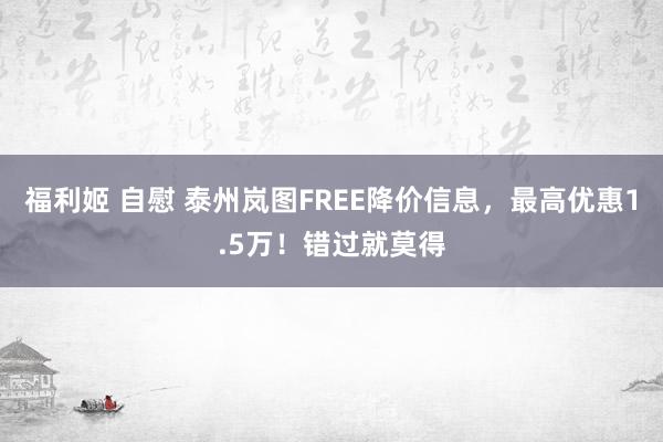 福利姬 自慰 泰州岚图FREE降价信息，最高优惠1.5万！错过就莫得