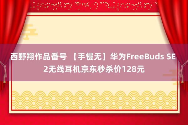 西野翔作品番号 【手慢无】华为FreeBuds SE 2无线耳机京东秒杀价128元