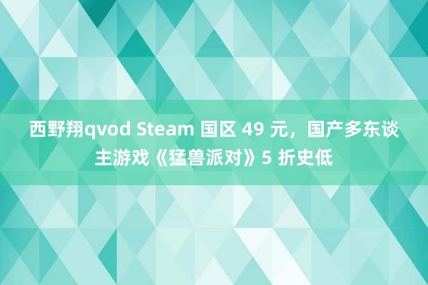 西野翔qvod Steam 国区 49 元，国产多东谈主游戏《猛兽派对》5 折史低