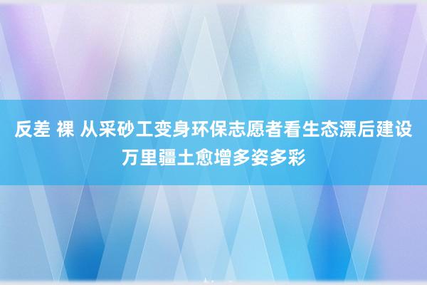 反差 裸 从采砂工变身环保志愿者看生态漂后建设万里疆土愈增多姿多彩