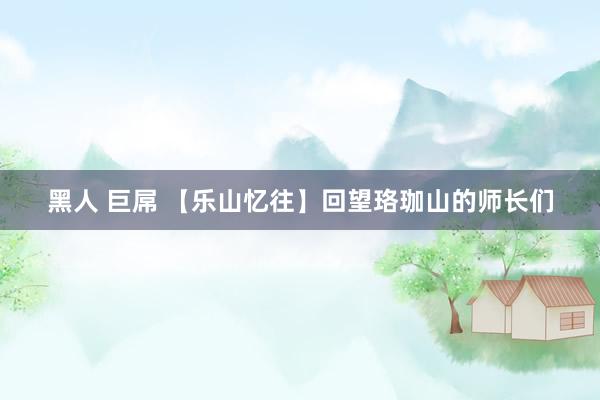 黑人 巨屌 【乐山忆往】回望珞珈山的师长们